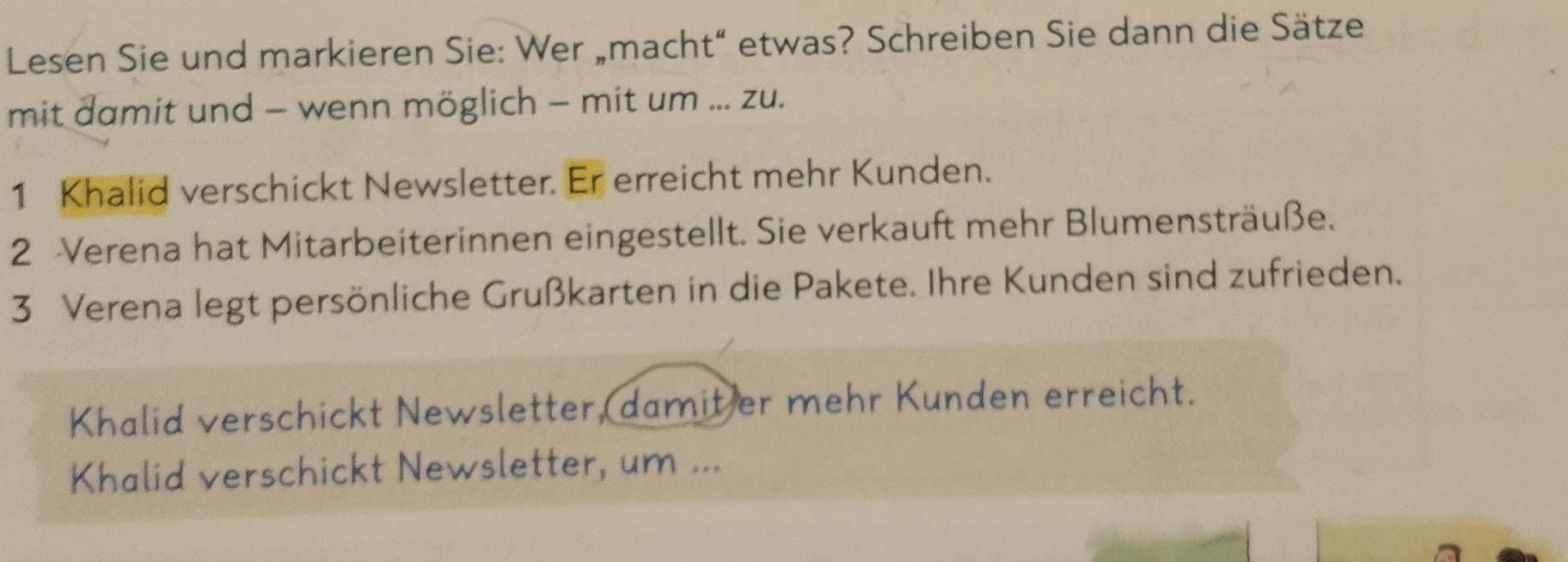 Lesen Sie und markieren Sie: Wer „macht“ etwas? Schreiben Sie dann die Sätze 
mit damit und - wenn möglich - mit um ... zu. 
1 Khalid verschickt Newsletter. Er erreicht mehr Kunden. 
2 Verena hat Mitarbeiterinnen eingestellt. Sie verkauft mehr Blumensträuße. 
3 Verena legt persönliche Grußkarten in die Pakete. Ihre Kunden sind zufrieden. 
Khalid verschickt Newsletter, damit er mehr Kunden erreicht. 
Khalid verschickt Newsletter, um ...