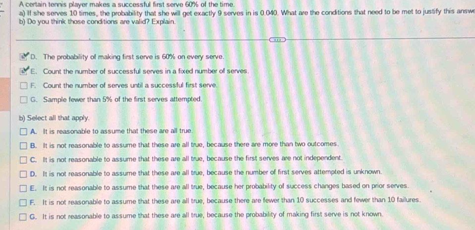 A certain tennis player makes a successful first serve 60% of the time.
a) If she serves 10 times, the probability that she will get exactly 9 serves in is 0.040. What are the conditions that need to be met to justify this answ
b) Do you think those conditions are valid? Explain.
D. The probability of making first serve is 60% on every serve.
E. Count the number of successful serves in a fixed number of serves.
F. Count the number of serves until a successful first serve.
G. Sample fewer than 5% of the first serves attempted.
b) Select all that apply.
A. It is reasonable to assume that these are all true.
B. It is not reasonable to assume that these are all true, because there are more than two outcomes.
C. It is not reasonable to assume that these are all true, because the first serves are not independent.
D. It is not reasonable to assume that these are all true, because the number of first serves attempted is unknown.
E. It is not reasonable to assume that these are all true, because her probability of success changes based on prior serves.
F. It is not reasonable to assume that these are all true, because there are fewer than 10 successes and fewer than 10 failures.
G. It is not reasonable to assume that these are all true, because the probability of making first serve is not known.