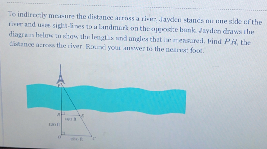 To indirectly measure the distance across a river, Jayden stands on one side of the
river and uses sight-lines to a landmark on the opposite bank. Jayden draws the
diagram below to show the lengths and angles that he measured. Find PR, the
distance across the river. Round your answer to the nearest foot.
D
R E
190 ft
120 ft
0 280 ft 'c