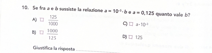 Se fra a e b sussiste la relazione a=10^(-3)· b e a=0,125 quanto vale b?
A)  125/1000  C) a. 10^(-3)
B)  1000/125 
D) □ 125
Giustifica la risposta_