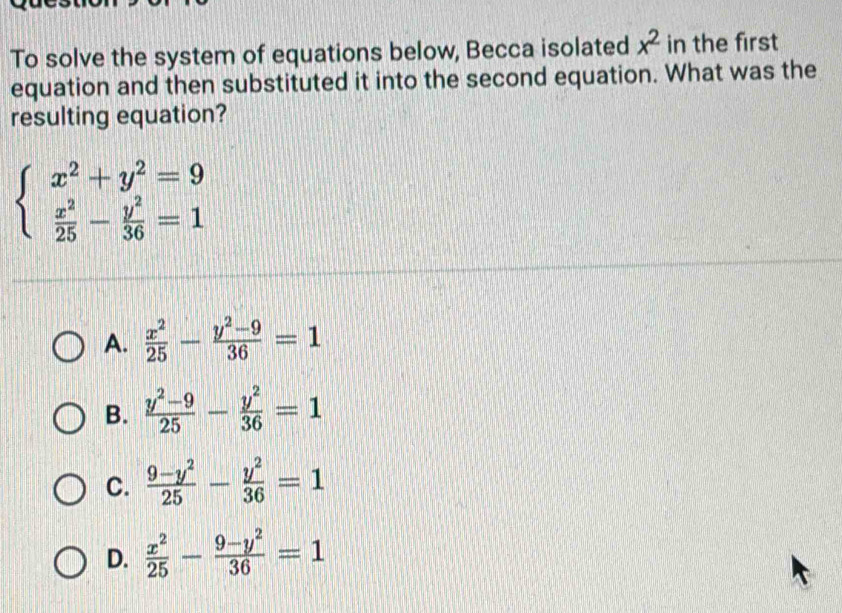 To solve the system of equations below, Becca isolated x^2 in the first
equation and then substituted it into the second equation. What was the
resulting equation?
beginarrayl x^2+y^2=9  x^2/25 - y^2/36 =1endarray.
A.  x^2/25 - (y^2-9)/36 =1
B.  (y^2-9)/25 - y^2/36 =1
C.  (9-y^2)/25 - y^2/36 =1
D.  x^2/25 - (9-y^2)/36 =1