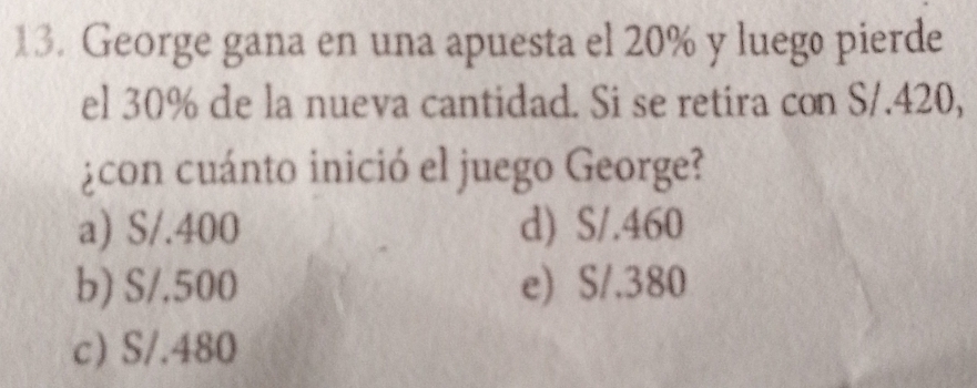 George gana en una apuesta el 20% y luego pierde
el 30% de la nueva cantidad. Si se retira con S/.420,
¿con cuánto inició el juego George?
a) S/.400 d) S/.460
b) S/,500 e) S/.380
c) S/.480