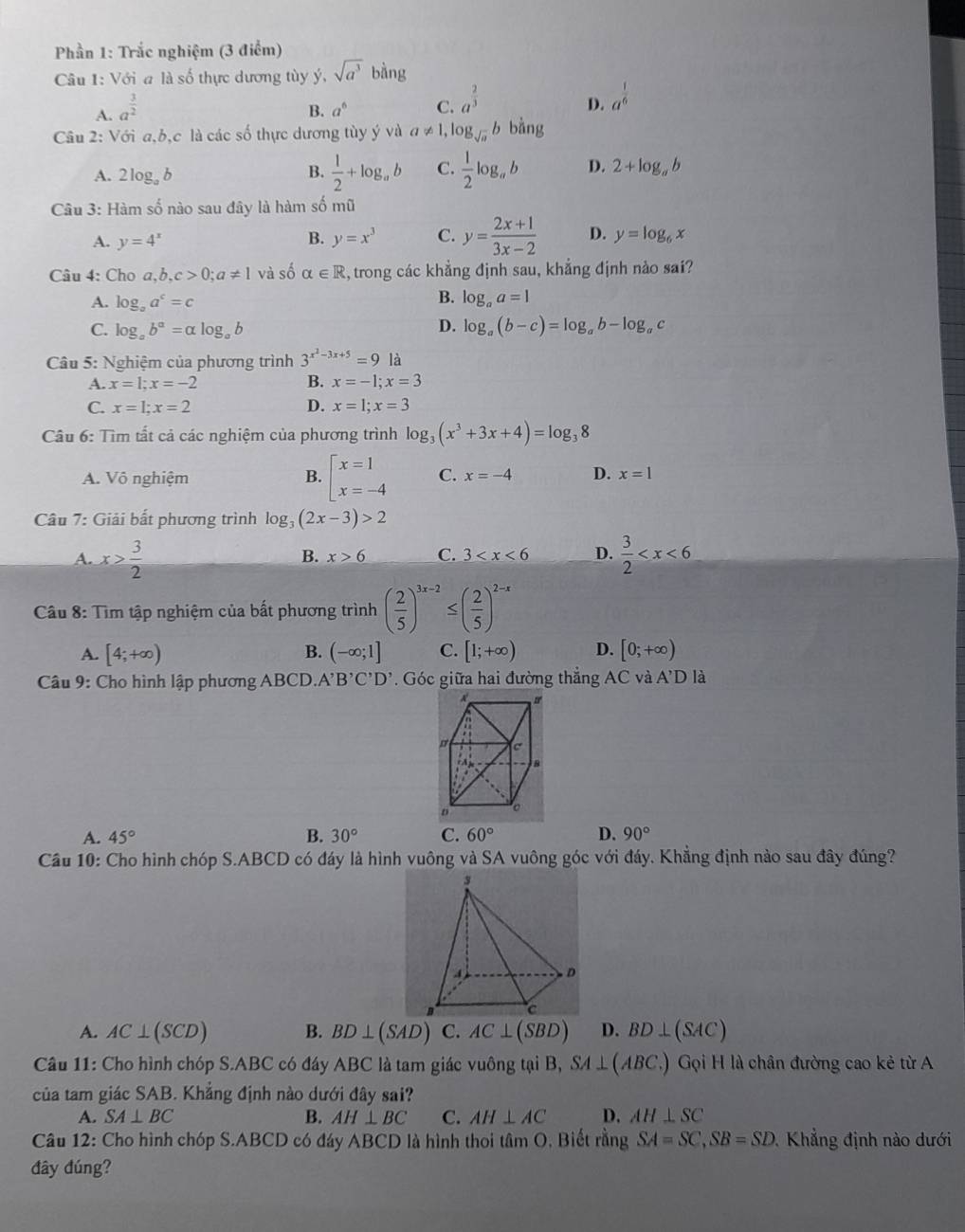 Phần 1: Trắc nghiệm (3 điểm)
Câu 1: Với a là số thực dương tùy ý, sqrt(a^3)bing
A. a^(frac 3)2
B. a^6 C. a^(frac 2)3 a^(frac 1)6
D.
Câu 2: Với a,b,c là các số thực dương tùy ý và a!= 1,log _sqrt(a)b bàng
A. 2l og_ab
B.  1/2 +log _ab C.  1/2 log _ab D. 2+log _ab
Câu 3: Hàm số nào sau đây là hàm số mũ
A. y=4^x B. y=x^3 C. y= (2x+1)/3x-2  D. y=log _6x
Câu 4: Cho a,b,c>0;a!= 1 và số alpha ∈ R , trong các khẳng định sau, khẳng định nào sai?
A. log。 a^c=c
B. log _aa=1
D.
C. log _ab^a=alpha log _ab log _a(b-c)=log _ab-log _a C
Câu 5: Nghiệm của phương trình 3^(x^2)-3x+5=9 là
A. x=1;x=-2 B. x=-1;x=3
C. x=1;x=2 D. x=1;x=3
Câu 6: Tìm tất cả các nghiệm của phương trình log _3(x^3+3x+4)=log _38
A. Vô nghiệm B. beginarrayl x=1 x=-4endarray. C. x=-4 D. x=1
* Câu 7: Giải bất phương trình log _3(2x-3)>2
A. x> 3/2   3/2 
B. x>6 C. 3 D.
Câu 8: Tìm tập nghiệm của bất phương trình ( 2/5 )^3x-2≤ ( 2/5 )^2-x
A. [4;+∈fty ) B. (-∈fty ;1] C. [1;+∈fty ) D. [0;+∈fty )
Câu 9: Cho hình lập phương ABCD. A'B'C'D'. Góc giữa hai đường thẳng AC và A'D là
A. 45° B. 30° C. 60° D. 90°
Câu 10: Cho hình chóp S.ABCD có đáy là hình vuông và SA vuông góc với đáy. Khẳng định nào sau đây đúng?
A. AC⊥ (SCD) B. BD⊥ (SAD) C. AC⊥ (SBD) D. BD⊥ (SAC)
Câu 11: Cho hình chóp S.ABC có đáy ABC là tam giác vuông tại B, SA⊥ (ABC.) Gọi H là chân đường cao kẻ từ A
của tam giác SAB. Khẳng định nào dưới đây sai?
A. SA⊥ BC B. AH⊥ BC C. AH⊥ AC D. AH⊥ SC
Câu 12: Cho hình chóp S.ABCD có đáy ABCD là hình thoi tâm O, Biết rằng SA=SC,SB=SD. Khẳng định nào dưới
đây đúng?