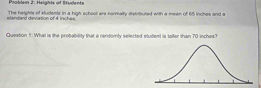 Problem 2: Heights of Students 
The heights of students in a high school are normally distributed with a mean of 65 inches and a 
standard deviation of 4 inches. 
Question 1: What is the probability that a randomly selected student is taller than 70 inches?