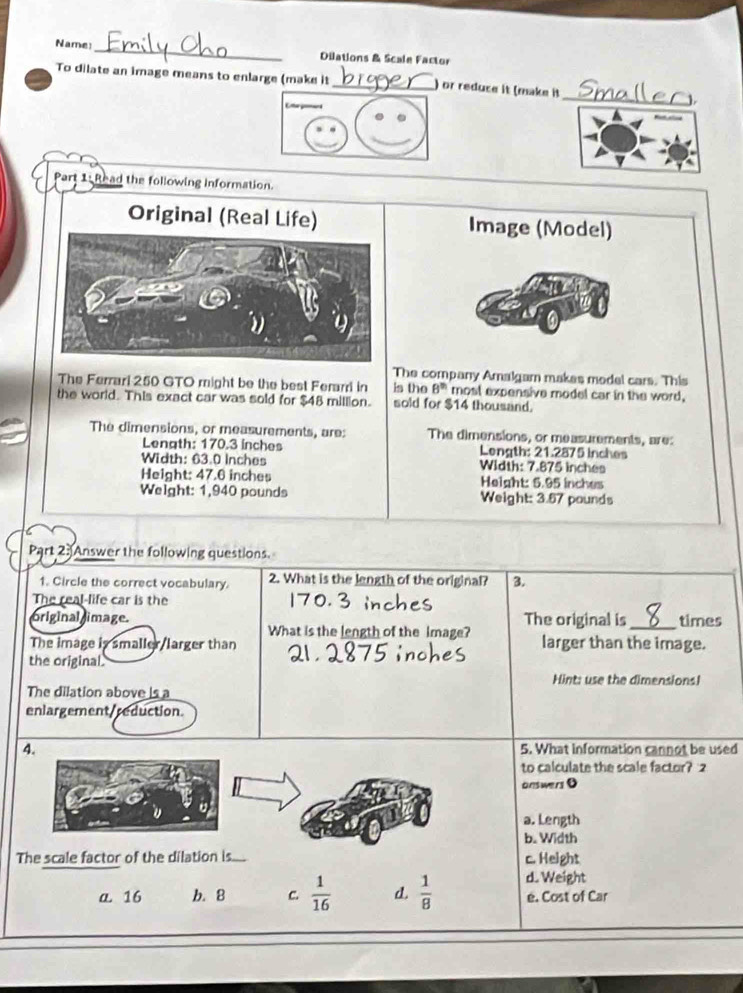 Name:_ Dilations & Scale Factor
To dilate an image means to enlarge (make it_ ) or reduce it (make it_ 1.
Part 1: Read the following information.
Original (Real Life)Image (Model)
The company Amalgamn makes medel cars. This
The Ferrari 250 GTO might be the best Ferarr in is the 8^(th) most expensive model car in the word,
the world. This exact car was sold for $48 million. sold for $14 thousand.
The dimensions, or measurements, are: The dimensions, or measurements, are:
Length: 170.3 inches Length: 21.2875 inches
Width: 63.0 Inches Width: 7.875 inches
Height: 47.6 inches Height: 5.95 inches
Weight: 1,940 pounds Weight: 3.67 pounds
Part 2:Answer the following questions.
1. Circle the correct vocabulary. 2. What is the length of the original? 3.
The real-life car is the
original image. What is the length of the image? The original is _times
The image is smaller/larger than larger than the image.
the original.
Hint: use the dimensions!
The dilation above is a
enlargement/reduction.
4. 5. What information cannot be used
to calculate the scale factor? 2
onswers 0
a. Length
b. Width
The scale factor of the dilation s..... c. Height
d. Weight
a. 16 b. 8 C.  1/16  d.  1/8  e. Cost of Car