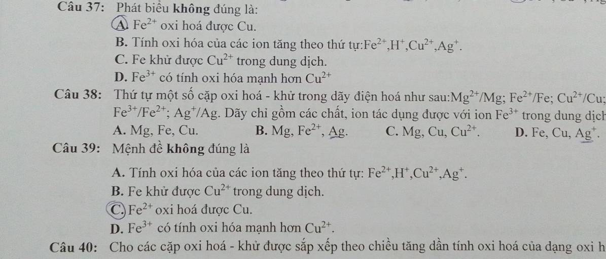 Phát biểu không đúng là:
④ Fe^(2+) oxi hoá được Cu.
B. Tính oxi hóa của các ion tăng theo thứ t tur: Fe^(2+), H^+, Cu^(2+), Ag^+.
C. Fe khử được Cu^(2+) trong dung dịch.
D. Fe^(3+) có tính oxi hóa mạnh hơn Cu^(2+)
Câu 38: Thứ tự một số cặp oxi hoá - khử trong dãy điện hoá như sau: Mg^(2+)/Mg; Fe^(2+)/Fe; Cu^(2+)/Cu;
Fe^(3+)/Fe^(2+); Ag^+/Ag. Dãy chỉ gồm các chất, ion tác dụng được với ion Fe^(3+) trong dung dịch
A. Mg, Fe, Cu. B. Mg, Fe^(2+) , Ag. C. Mg, Cu, Cu^(2+). D. Fe, Cu, Ag^+. 
Câu 39: Mệnh đề không đúng là
A. Tính oxi hóa của các ion tăng theo thứ tự: Fe^(2+), H^+, Cu^(2+), Ag^+.
B. Fe khử được Cu^(2+) trong dung dịch.
C. Fe^(2+) oxi hoá được Cu.
D. Fe^(3+) có tính oxi hóa mạnh hơn Cu^(2+). 
Câu 40: Cho các cặp oxi hoá - khử được sắp xếp theo chiều tăng dần tính oxi hoá của dạng oxi h