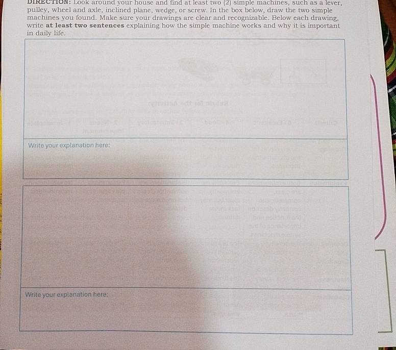 DIRECTION: Look around your house and find at least two (2) simple machines, such as a lever, 
pulley, wheel and axle, inclined plane, wedge, or screw. In the box below, draw the two simple 
machines you found. Make sure your drawings are clear and recognizable. Below each drawing, 
write at least two sentences explaining how the simple machine works and why it is important 
in daily life. 
Write your explanation here: 
Write your explanation here: