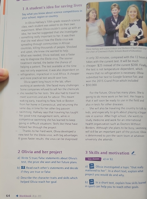 A student's idea for saving lives
Say what you know about science competitions in
your school, region or country.
In Olivia Hallisey's 10th-grade research science
class, each student was asked to do their own
experiment. When Olivia couldn't come up with an
idea, her teacher suggested that she investigate
s something really important to her. It was then
that she read about how the Ebola virus was
spreading through communities in African
countries, killing thousands of people. Shocked Olivia Hallisey with Laura Erikson and Barbara O'Neill (chair and
and upset, she knew she wanted to help.
What was needed, Olivia realized, was a faster vice-chair of Greenwich Public Schools Board of Education)
way to diagnose the Ebola virus. The sooner in only 30 minutes, compared with the 12 hours i
treatment started, the better the chance of takes with the current test. It will be much
helping a patient. The test available at the time s cheaper: $25 instead of the current $200. Finally,
was not only expensive; it was also dependent on the test is not temperature-dependent, which
s refrigeration, impractical in rural Africa. A cheaper means that no refrigeration is necessary. Olivia
and more practical test would save lives submitted her test to Google Science Fair, and
Olivia spent long hours in the lab, often won the 2015 Grand Prize which included
working at weekends. She faced many challenges. $50,000.
Some companies refused to sell her the chemicals
she needed for her tests. She also had to travel to For the future, Olivia has many plans. She is
meet scientists and ask for advice. This meant going to do more work on her test. Her hope is
waking early, traveling to New York or Boston that it will soon be ready to use in the field and 
from her home in Connecticut, and returning the also in tests for other diseases.
same day in time for her other big passion: 45 She will also be traveling the country to talk to
2 swimming. Hallisey says that traveling has taught kids, and especially to girls about playing a bigger
her good time management skills, while in role in science. After high school, she wants to
competitive swimming she has learned to keep study medicine and work for an international
going in difficult situations. Skills like these have health organization such as Doctors Without
helped her through the project. Borders. Although she plans to be busy, swimming
Thanks to her hard work, Olivia developed a will still be an important part of the picture: Olivia
new test for the Ebola virus, with big advantages. is determined to join the swim team at whatever 
It gives faster results: the virus can be diagnosed university she attends.
2 Olivia and her project 3 Skills and motivation
a) Write 5 true/false statements about Olivia's You choose a) or b).
test, the prize she won and her future plans.
Olivia investigated a topic "that really
b)  Read each other's statements and decide a) mattered to her". In a short text, explain what
if they are true or false. project you would do and why.
c) Describe the character traits and skills which
helped Olivia reach her goal. b) In a short text, explain how skills leamed
in sport can help you to reach other goals.
64 Workbook 8(0.33)