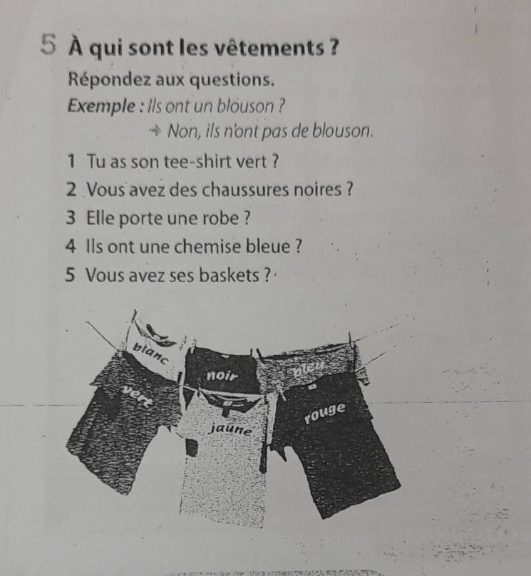 5 À qui sont les vêtements ? 
Répondez aux questions. 
Exemple : lls ont un blouson ? 
Non, ils n'ont pas de blouson. 
1 Tu as son tee-shirt vert ? 
2 Vous avez des chaussures noires ? 
3 Elle porte une robe ? 
4 Ils ont une chemise bleue ? 
5 Vous avez ses baskets ?