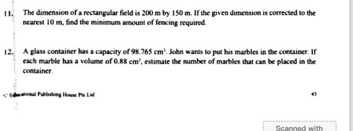 [1. The dimension of a rectangular field is 200 m by 150 m. If the given dimension is corrected to the 
nearest 10 m, find the minimum amount of fencing required. 
12. A glass container has a capacity of 98.765cm^3. John wants to put his marbles in the container. If 
each marble has a volume of 0.88cm^3 , estimate the number of marbles that can be placed in the 
container. 
ducational Publishing House Pte Lid 45 
Scanned with