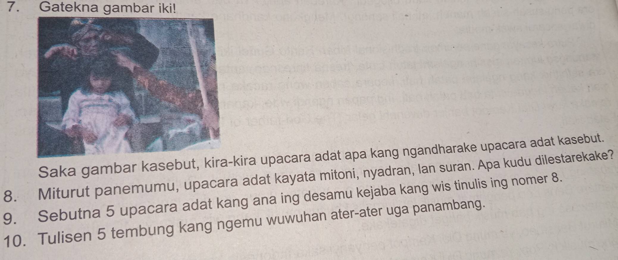 Gatekna gambar iki! 
Saka gambar kasebut, kira-kira upacara adat apa kang ngandharake upacara adat kasebut. 
8. Miturut panemumu, upacara adat kayata mitoni, nyadran, lan suran. Apa kudu dilestarekake? 
9. Sebutna 5 upacara adat kang ana ing desamu kejaba kang wis tinulis ing nomer 8. 
10. Tuli sen 5 tembung kang ngemu wuwuhan ater-ater uga panambang.