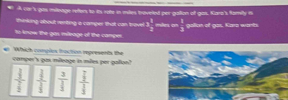 A car's gas mileage refers to its rate in miles traveled per gallon of gas. Kara's family is
thinking about renting a camper that can travel 3 1/2  miles on  1/3  gallon of gas. Kara wants
to know the gas mileage of the camper.
Which complex fraction represents the
camper's gas mileage in miles per gallon?
frac  3/5  7/2  frac  3/2  3/5  frac 3 1/3  frac  7/2  1/3 