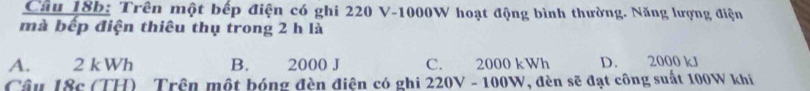 Trên một bếp điện có ghi 220 V-1000W hoạt động bình thường. Năng lượng điện
mà bếp điện thiêu thụ trong 2 h là
A. 2 kWh B. 2000 J C. 2000 kWh D. 2000 kJ
Câu l8c (TH) Trên một bóng đèn điện có ghi 220V - 100W, đèn sẽ đạt công suất 100W khi