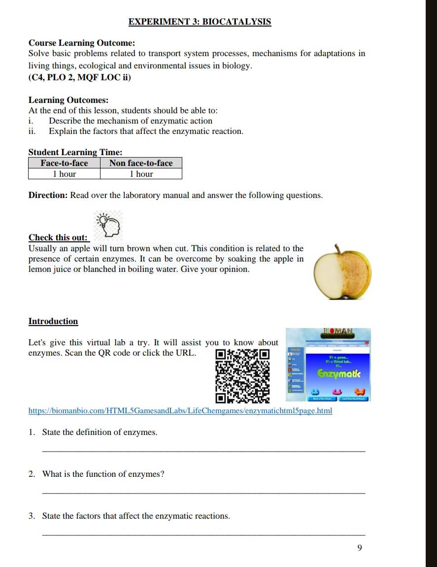 EXPERIMENT 3: BIOCATALYSIS 
Course Learning Outcome: 
Solve basic problems related to transport system processes, mechanisms for adaptations in 
living things, ecological and environmental issues in biology. 
(C4, PLO 2, MQF LOC ii) 
Learning Outcomes: 
At the end of this lesson, students should be able to: 
i. Describe the mechanism of enzymatic action 
ii. Explain the factors that affect the enzymatic reaction. 
Direction: Read over the laboratory manual and answer the following questions. 
Check this out: 
Usually an apple will turn brown when cut. This condition is related to the 
presence of certain enzymes. It can be overcome by soaking the apple in 
lemon juice or blanched in boiling water. Give your opinion. 
Introduction 
BIOMAN 
Let's give this virtual lab a try. It will assist you to know about 
enzymes. Scan the QR code or click the URL. 
Enzymatic 
https://biomanbio.com/HTML5GamesandLabs/LifeChemgames/enzymatichtml5page.html 
1. State the definition of enzymes. 
_ 
2. What is the function of enzymes? 
_ 
3. State the factors that affect the enzymatic reactions. 
_ 
9