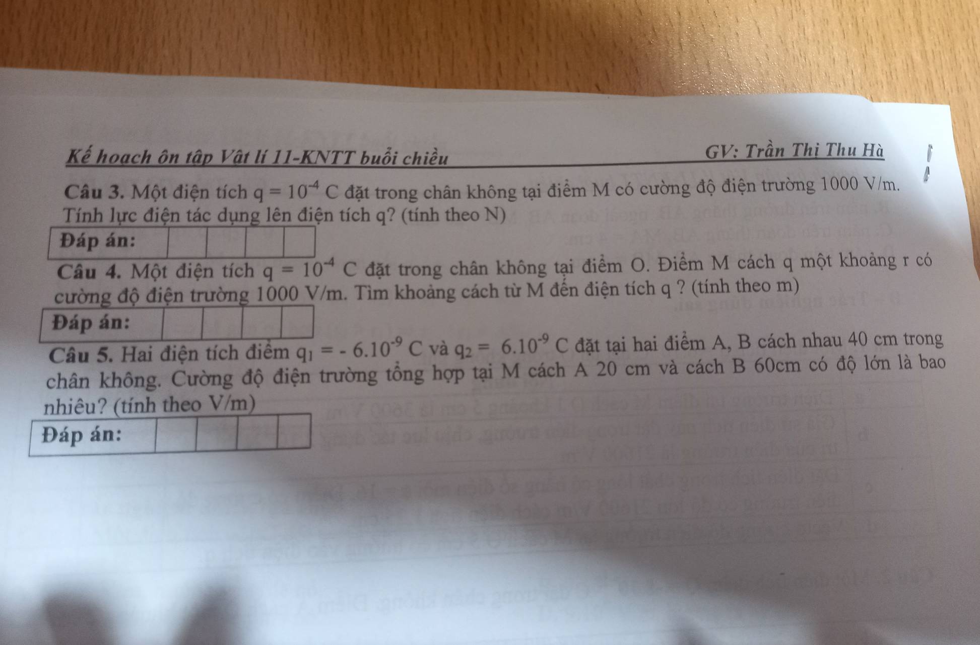 Kế hoạch ôn tập Vật lí 11-KNTT buổi chiều 
GV: Trần Thị Thu Hà 
a 
Câu 3. Một điện tích q=10^(-4)C đặt trong chân không tại điểm M có cường độ điện trường 1000 V/m. 
Tính lực điện tác dụng lên điện tích q? (tính theo N) 
Đáp án: 
Câu 4. Một điện tích q=10^(-4)C đặt trong chân không tại điểm O. Điểm M cách q một khoảng r có 
cường độ điện trường 1000 V/m. Tìm khoảng cách từ M đến điện tích q ? (tính theo m) 
Đáp án: 
Câu 5. Hai điện tích điểm q_1=-6.10^(-9)C và q_2=6.10^(-9)C đặt tại hai điểm A, B cách nhau 40 cm trong 
chân không. Cường độ điện trường tổng hợp tại M cách A 20 cm và cách B 60cm có độ lớn là bao 
nhiêu? (tính theo V/m) 
Đáp án: