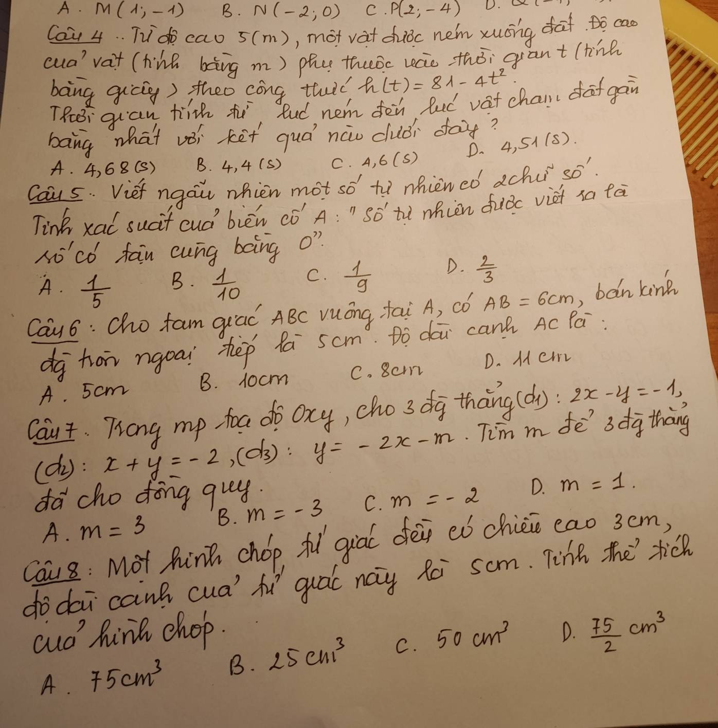 A. M(1,-1) B. N(-2,0) C. P(2,-4) D. O
Ca4 4. . Td cao 5(m), mot vat chuǒc nem xuóng daf to ca
cua' vat (hine bàng m) phe theoc recie zhói grant (tine
bong gicig) theo cóng thulè h(t)=81-4t^2
TRei guan hih t. Rud nem de fud vat chair dof gan
bang what vèi kēt quá nàw duǎi day?
A. 4, 68(S) B. 4, 4 (s) C. A, 6( () D. 4.51(s)
Caus. Vief ngai nhien mot so to nhiened achu 21 S'.
Tink xal sucit cud' bièn ¢ó' A: " Só tù ien fiǒc viet ia tā
No'có fan cung bàing o?
D.  2/3 
B.
A.  1/5   1/10 
C.  1/9 
Cay6: Cho fam giad ABC vuóng tai A, ¢ó AB=6cm , bàn king
dg hon ngoai hēp lá scm. Dò dái canà Ac Pá
B. 1ocm C. 8cm D. Mer
A. 5cm
Caut. Trong mp toa do ocy, cho 3 dg thāng (d): 2x-y=-1,
(dy: x+y=-2,(d3):y=-2x-m Tim m de' 3dg thang
da cho dong quy.
A. m=3
B. m=-3 C. m=-2 D. m=1.
Cau8 : Mot hink chop fl qial dei eó chicio eao 3cm,
dodai canh cua' fu quál nay fài som. Tihe the tick
cud hink chop. 50cm^3 D.  75/2 cm^3
A. 75cm^3 B. 25cm^3 C.