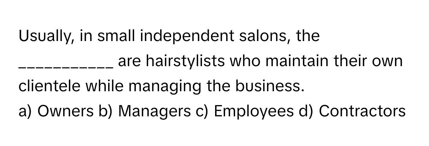 Usually, in small independent salons, the ___________ are hairstylists who maintain their own clientele while managing the business. 

a) Owners b) Managers c) Employees d) Contractors