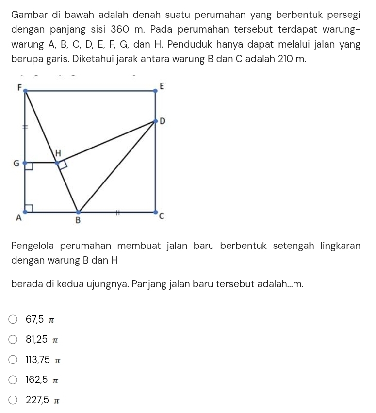 Gambar di bawah adalah denah suatu perumahan yang berbentuk persegi
dengan panjang sisi 360 m. Pada perumahan tersebut terdapat warung-
warung A, B, C, D, E, F, G, dan H. Penduduk hanya dapat melalui jalan yang
berupa garis. Diketahui jarak antara warung B dan C adalah 210 m.
Pengelola perumahan membuat jalan baru berbentuk setengah lingkaran
dengan warung B dan H
berada di kedua ujungnya. Panjang jalan baru tersebut adalah... m.
67,5 π
81, 25 π
113, 75 π
162, 5 π
227,5π