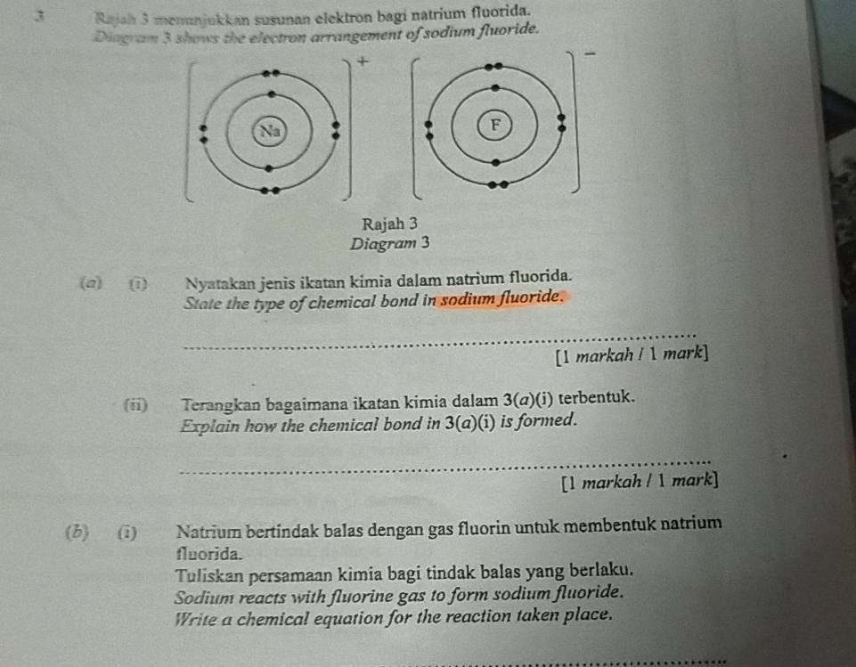 Rajah 3 menunjukkan susunan elektron bagi natrium fluorida. 
Diagram 3 shows the electron arrangement of sodium fluoride. 
+ 
` 
Rajah 3 
Diagram 3 
(@) 1) Nyatakan jenis ikatan kimia dalam natrium fluorida. 
State the type of chemical bond in sodium fluoride. 
_ 
[1 markah / 1 mark] 
(ii) Terangkan bagaimana ikatan kimia dalam 3(a)(i) terbentuk. 
Explain how the chemical bond in 3(a)(i) is formed. 
_ 
[1 markah / 1 mark] 
(b) (1) Natrium bertindak balas dengan gas fluorin untuk membentuk natrium 
fluorida. 
Tuliskan persamaan kimia bagi tindak balas yang berlaku. 
Sodium reacts with fluorine gas to form sodium fluoride. 
Write a chemical equation for the reaction taken place. 
_