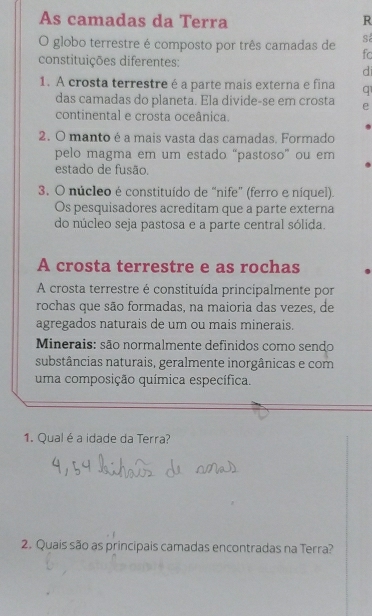 As camadas da Terra R 
sá 
O globo terrestre é composto por três camadas de fc 
constituições diferentes: 
di 
1. A crosta terrestre é a parte mais externa e fina q 
das camadas do planeta. Ela divide-se em crosta e 
continental e crosta oceânica. 
2. O manto é a mais vasta das camadas. Formado 
pelo magma em um estado “pastoso” ou em 
estado de fusão. 
3. O núcleo é constituído de “nife” (ferro e níquel). 
Os pesquisadores acreditam que a parte externa 
do núcleo seja pastosa e a parte central sólida. 
A crosta terrestre e as rochas 
A crosta terrestre é constituída principalmente por 
rochas que são formadas, na maioria das vezes, de 
agregados naturais de um ou mais minerais. 
Minerais: são normalmente definidos como sendo 
substâncias naturais, geralmente inorgânicas e com 
uma composição química específica. 
1. Qual é a idade da Terra? 
2. Quais são as principais camadas encontradas na Terra?