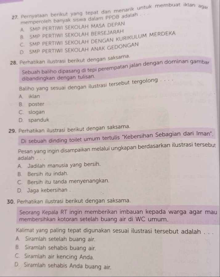 Pernyataan berikut yang tepat dan menarik untuk membuat iklan agar
memperoleh banyak siswa dalam PPDB adalah .
A. SMP PERTIWI SEKOLAH MASA DEPAN
B. SMP PERTIWI SEKOLAH BERSEJARAH
C. SMP PERTIWI SEKOLAH DENGAN KURIKULUM MERDEKA
D. SMP PERTIWI SEKOLAH ANAK GEDONGAN
28. Perhatikan ilustrasi berikut dengan saksama.
Sebuah baliho dipasang di tepi perempatan jalan dengan dominan gambar
dibandingkan dengan tulisan.
Baliho yang sesuai dengan ilustrasi tersebut tergolong . . . .
A. iklan
B. poster
C. slogan
D. spanduk
29. Perhatikan ilustrasi berikut dengan saksama.
Di sebuah dinding toilet umum tertulis "Kebersihan Sebagian dari Iman".
Pesan yang ingin disampaikan melalui ungkapan berdasarkan ilustrasi tersebut
adalah . . .
A. Jadilah manusia yang bersih.
B. Bersih itu indah.
C. Bersih itu tanda menyenangkan.
D. Jaga kebersihan .
30. Perhatikan ilustrasi berikut dengan saksama.
Seorang Kepala RT ingin memberikan imbauan kepada warga agar mau
membersihkan kotoran setelah buang air di WC umum.
Kalimat yang paling tepat digunakan sesuai ilustrasi tersebut adalah . . .
A. Siramlah setelah buang air.
B. Siramlah sehabis buang air.
C. Siramlah air kencing Anda.
D. Siramlah sehabis Anda buang air.