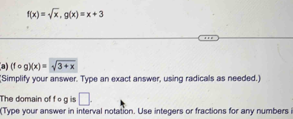 f(x)=sqrt(x), g(x)=x+3
(a) (fcirc g)(x)=sqrt(3+x)
(Simplify your answer. Type an exact answer, using radicals as needed.)
The domain of f o g is □. 
(Type your answer in interval notation. Use integers or fractions for any numbers i