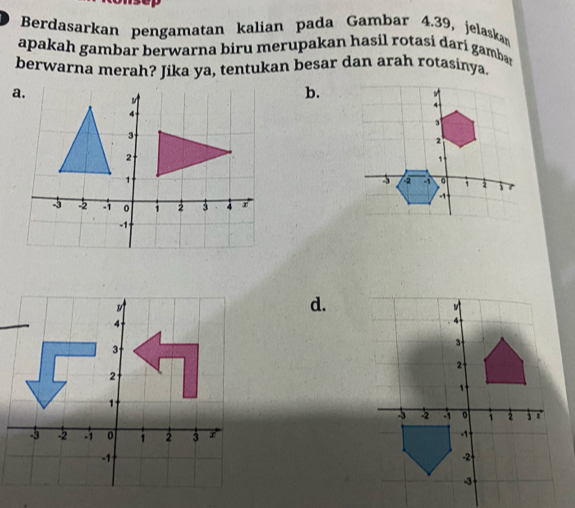 Berdasarkan pengamatan kalian pada Gambar 4.39, jelaskam 
apakah gambar berwarna biru merupakan hasil rotasí darí gamban 
berwarna merah? Jika ya, tentukan besar dan arah rotasinya. 
b. 
d.
4
3
2 I
1
-3 -2 -1 0 1 2 3 r
-1