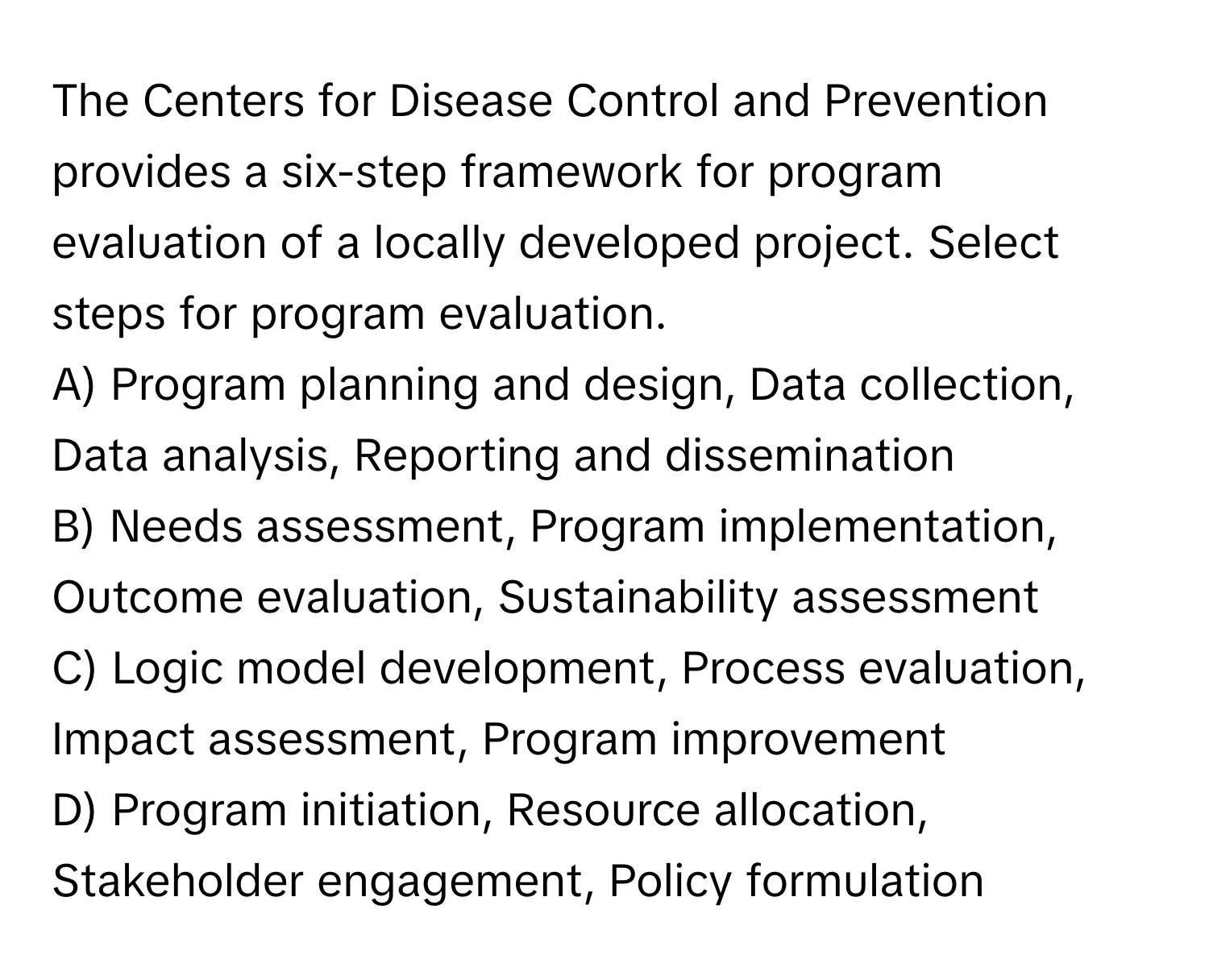 The Centers for Disease Control and Prevention provides a six-step framework for program evaluation of a locally developed project. Select steps for program evaluation.

A) Program planning and design, Data collection, Data analysis, Reporting and dissemination
B) Needs assessment, Program implementation, Outcome evaluation, Sustainability assessment
C) Logic model development, Process evaluation, Impact assessment, Program improvement
D) Program initiation, Resource allocation, Stakeholder engagement, Policy formulation