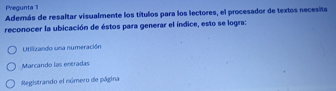 Pregunta 1
Además de resaltar visualmente los títulos para los lectores, el procesador de textos necesita
reconocer la ubicación de éstos para generar el índice, esto se logra:
Utilizando una numeración
Marcando las entradas
Registrando el número de página