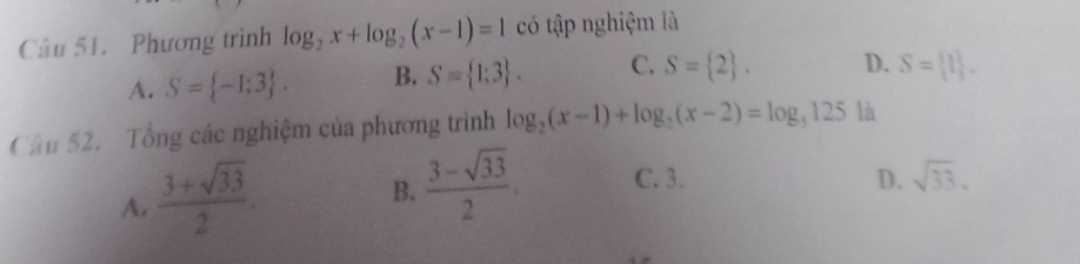 Phương trình log _2x+log _2(x-1)=1 có tập nghiệm là
A. S= -1;3. B. S= 1;3. C. S= 2.
D. S= 1. 
Cầu 52. Tổng các nghiệm của phương trình log _2(x-1)+log _2(x-2)=log _5125 là
A.  (3+sqrt(33))/2 .
B.  (3-sqrt(33))/2 .
C. 3. D. sqrt(33).