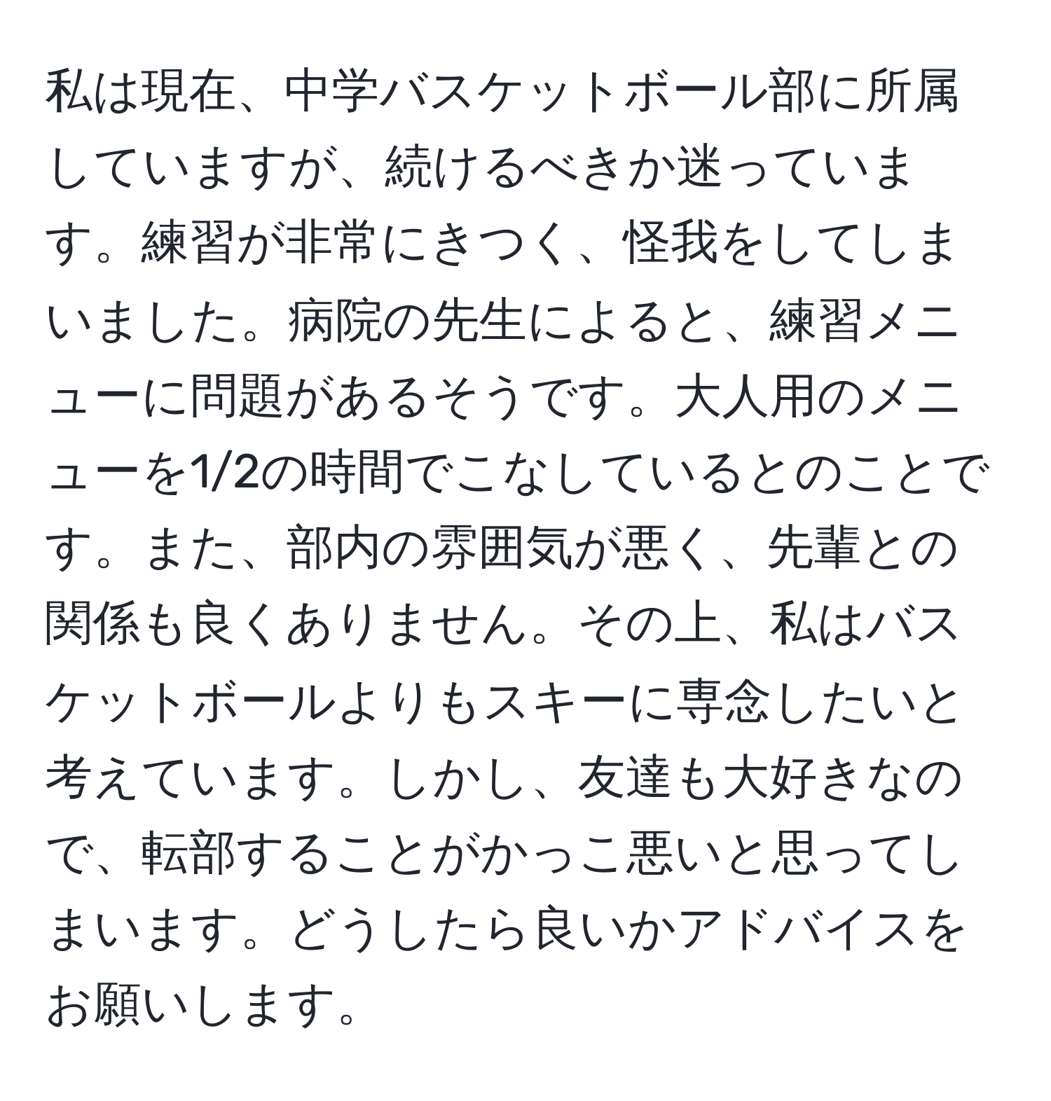 私は現在、中学バスケットボール部に所属していますが、続けるべきか迷っています。練習が非常にきつく、怪我をしてしまいました。病院の先生によると、練習メニューに問題があるそうです。大人用のメニューを1/2の時間でこなしているとのことです。また、部内の雰囲気が悪く、先輩との関係も良くありません。その上、私はバスケットボールよりもスキーに専念したいと考えています。しかし、友達も大好きなので、転部することがかっこ悪いと思ってしまいます。どうしたら良いかアドバイスをお願いします。