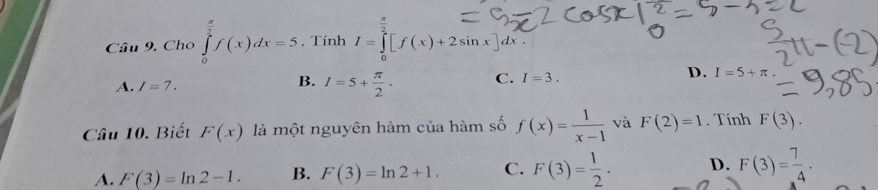 Cho ∈tlimits _0^((frac π)2)f(x)dx=5 Tính I=∈tlimits _0[f(x)+2sin x]dx.
B.
A. I=7. I=5+ π /2 .
C. I=3.
D. I=5+π
Câu 10. Biết F(x) là một nguyên hàm của hàm số f(x)= 1/x-1  và F(2)=1. Tính F(3).
A. F(3)=ln 2-1.
B. F(3)=ln 2+1.
C. F(3)= 1/2 · F(3)= 7/4 ·
D.