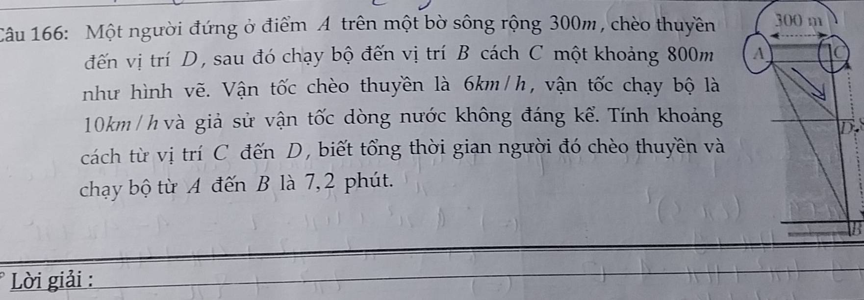 Một người đứng ở điểm A trên một bờ sông rộng 300m, chèo thuyền 
đến vị trí D, sau đó chạy bộ đến vị trí B cách C một khoảng 800m
như hình vẽ. Vận tốc chèo thuyền là 6km/h, vận tốc chạy bộ là
10km / h và giả sử vận tốc dòng nước không đáng kể. Tính khoảng 
cách từ vị trí C đến D, biết tổng thời gian người đó chèo thuyền và 
chạy bộ từ A đến B là 7, 2 phút. 
Lời giải :