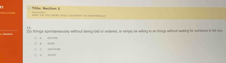 #1 Title: Section 1
Description
TRUCTIONS NAME THE FOLLOWING TOOLS, EQUIPMENT OR PARAPHERNALIA
1 1 .
by Basanes. Do things spontaneously without being told or ordered, or simply be willing to do things without waiting for someone to tell you.
A. SEITON
B. SEIRI
C. SHITSUKE
D. SEISO
