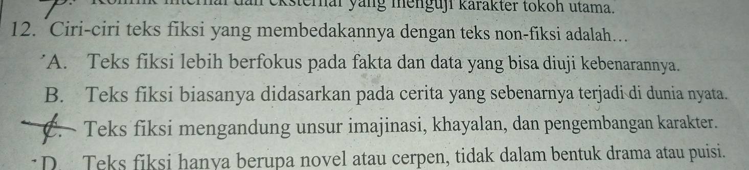 an ckstemal yang menguji karakter tokoh utama.
12. `Ciri-ciri teks fiksi yang membedakannya dengan teks non-fiksi adalah…
'A. Teks fiksi lebih berfokus pada fakta dan data yang bisa diuji kebenarannya.
B. Teks fiksi biasanya didasarkan pada cerita yang sebenarnya terjadi di dunia nyata.
C. Teks fiksi mengandung unsur imajinasi, khayalan, dan pengembangan karakter.
D. Teks fiksi hanya berupa novel atau cerpen, tidak dalam bentuk drama atau puisi.