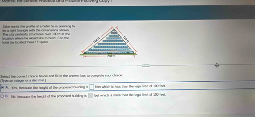 Matxt for scnoot Practice and Problem- solving Capy 1
Jake wants the profile of a hotel he is planning to
be a right trangle with the dimensions shown.
The city prohibits structures over 100 ft at the
location where he would like to build. Can the
hotel be located there? Explain.
Select the correct choice below and fill in the answer box to complete your choice.
(Type an integer or a decimal.)
A. Yes, because the height of the proposed building is □ feet which is less than the legal limit of 100 feet.
B. No, because the height of the proposed building is □ feet which is more than the legal limit of 100 feet.