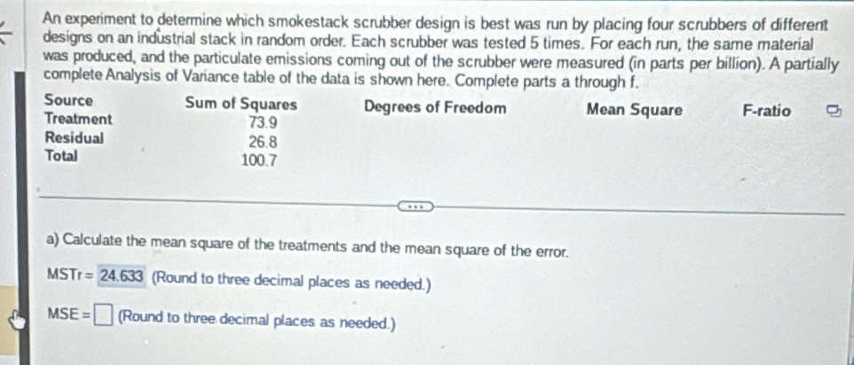 An experiment to determine which smokestack scrubber design is best was run by placing four scrubbers of different 
designs on an industrial stack in random order. Each scrubber was tested 5 times. For each run, the same material 
was produced, and the particulate emissions coming out of the scrubber were measured (in parts per billion). A partially 
complete Analysis of Variance table of the data is shown here. Complete parts a through f. 
Source Sum of Squares Degrees of Freedom Mean Square F -ratio 
Treatment 73.9
Residual 26.8
Total 100.7
a) Calculate the mean square of the treatments and the mean square of the error.
MSTr=24.633 (Round to three decimal places as needed.)
MSE=□ (Round to three decimal places as needed.)