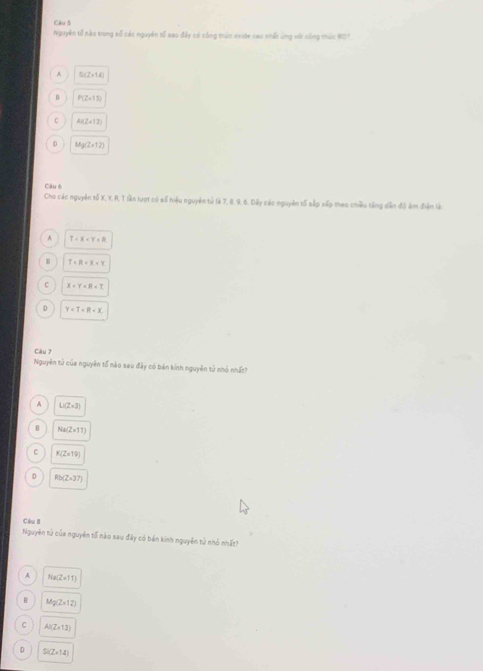 Nguyên tố nào trong số các nguyên tố sau đây có công thức oxide cao nhất ông vớt công mức 807
A Si(Z=14)
B P(Z=15)
C AI(Z=13)
D Mg(Z=12)
Càu 6
Cho các nguyên tố X, Y, R, T lần lượt có số hiệu nguyên tử là 7, 8, 9, 6. Dây các nguyên tố sắp xếp theo chiều tăng dân độ ảm điện là:
A T
B T
c X
D Y
Câu 7
Nguyên tứ của nguyên tố nào sau đây có bán kính nguyên tứ nhỏ nhất?
A Li(Z=3)
B Na(Z=11)
C K(Z=19)
D Rb(Z=37)
Câu 8
Nguyên tử của nguyên tố nào sau đây có bán kính nguyên tử nhỏ nhất?
A Na(Z=11)
Mg(Z=12)
C AI(Z=13)
D Si(Z=14)