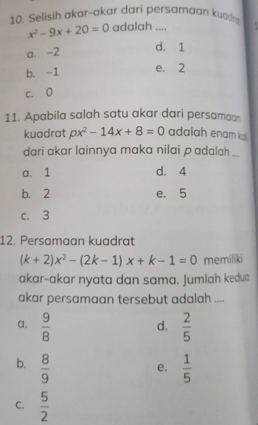 Selisih akar-akar dari persamaan kuadr
x^2-9x+20=0 adalah ....
a. -2
d. 1
b. -1
e. 2
c. O
11. Apabila salah satu akar dari persamaan
kuadrat px^2-14x+8=0 adalah enam ko
dari akar lainnya maka nilai p adalah ....
a. 1 d. 4
b. 2 e. 5
c. 3
12. Persamaan kuadrat
(k+2)x^2-(2k-1)x+k-1=0 memiliki
akar-akar nyata dan sama. Jumlah kedua
akar persamaan tersebut adalah ....
a.  9/8   2/5 
d.
b.  8/9 
e.  1/5 
C.  5/2 