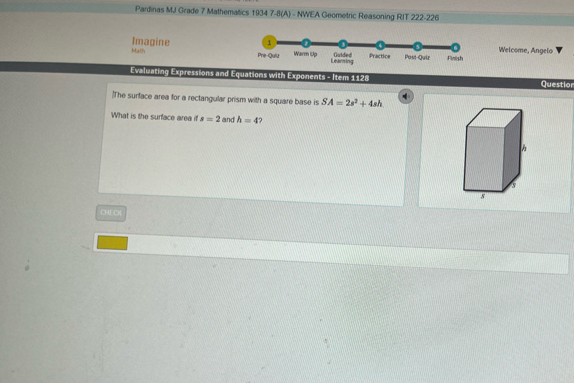 Pardinas MJ Grade 7 Mathematics 1934 7-8(A) - NWEA Geometric Reasoning RIT 222-226
Imagine Welcome, Angelo
Math 
Evaluating Expressions and Equations with Exponents - Item 1128 Questior
|The surface area for a rectangular prism with a square base is SA=2s^2+4sh. 
What is the surface area if s=2 and h=4 ?
h
s
s
CHECK