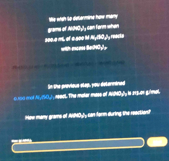 We wish to determine how many
grams of Al(NO₃)₃ can form when
200.0 mL of 0,500 M Al₃(50₄)₃ reacts 
with excess Ba(NO₃) ₃, 
In the previous step, you determined
0,100 môl Af_2(SO_4) react. The molar mass of Al(NO₃)₃ is 213.01 g/mol. 
How many grams of Al(NO₃)₃ can form during the reaction? 
*ase (a MB à