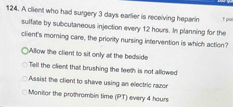 205 qu
124. A client who had surgery 3 days earlier is receiving heparin 1 poi
sulfate by subcutaneous injection every 12 hours. In planning for the
client's morning care, the priority nursing intervention is which action?
Allow the client to sit only at the bedside
Tell the client that brushing the teeth is not allowed
Assist the client to shave using an electric razor
Monitor the prothrombin time (PT) every 4 hours