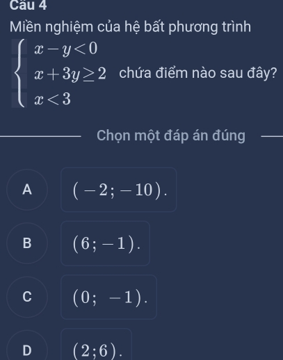 Miền nghiệm của hệ bất phương trình
beginarrayl x-y<0 x+3y≥ 2 x<3endarray. chứa điểm nào sau đây?
Chọn một đáp án đúng
A (-2;-10).
B (6;-1).
C (0;-1).
D (2;6).