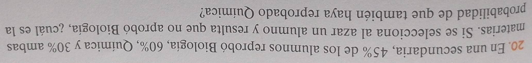 En una secundaria, 45% de los alumnos reprobó Biología, 60%, Química y 30% ambas 
materias. Si se selecciona al azar un alumno y resulta que no aprobó Biología, ¿cuál es la 
probabilidad de que también haya reprobado Química?