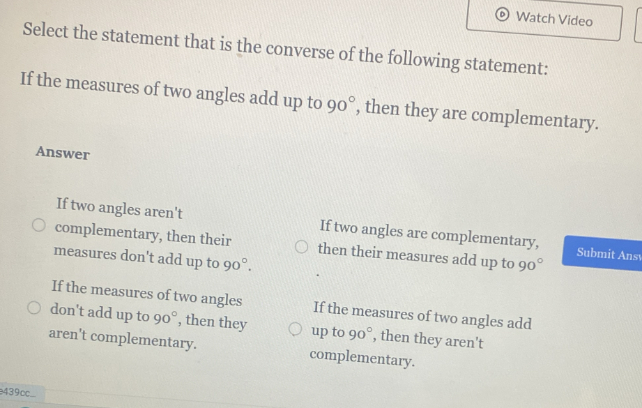 Watch Video
Select the statement that is the converse of the following statement:
If the measures of two angles add up to 90° , then they are complementary.
Answer
If two angles aren't If two angles are complementary, Submit Ans
complementary, then their then their measures add up to 90°
measures don't add up to 90°.
If the measures of two angles If the measures of two angles add
don't add up to 90° , then they up to 90° , then they aren't
aren't complementary. complementary.
e439c..