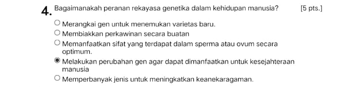 Bagaimanakah peranan rekayasa genetika dalam kehidupan manusia? [5 pts.]
Merangkai gen untuk menemukan varietas baru.
Membiakkan perkawinan secara buatan
Memanfaatkan sifat yang terdapat dalam sperma atau ovum secara
optimum.
Melakukan perubahan gen agar dapat dimanfaatkan untuk kesejahteraan
manusia
Memperbanyak jenis untuk meningkatkan keanekaragaman.