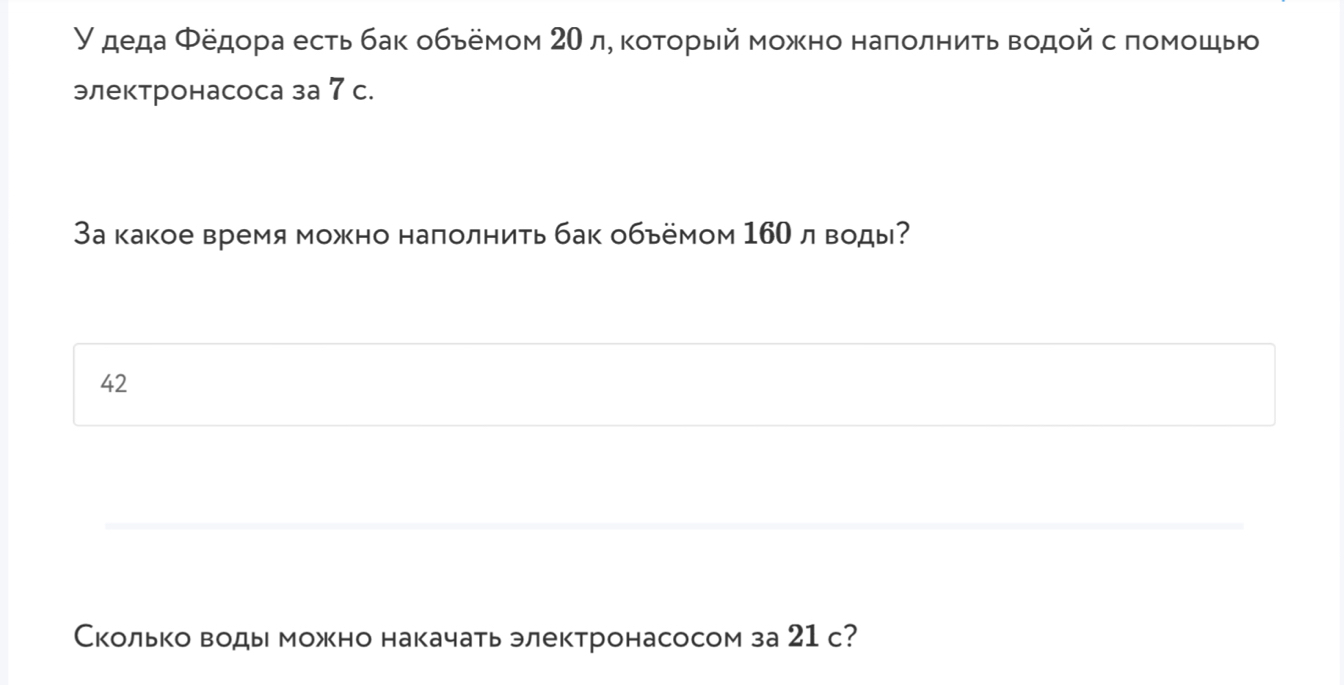 У деда Φедора есть бак обьемом 20 л, κоτοрый можно наπолниτь водοй с πомошыю 
электронасоса за 7 с. 
За какое время можно наполнить бак обьёмом 160л воды? 
42 
Сколько воды можно накачать электронасосом за 21 с?