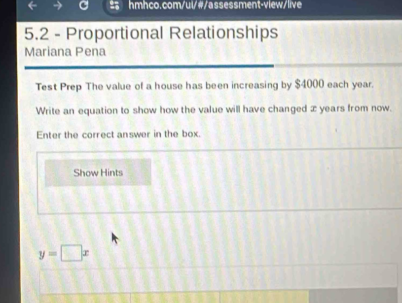 5.2 - Proportional Relationships 
Mariana Pena 
Test Prep The value of a house has been increasing by $4000 each year. 
Write an equation to show how the value will have changed x years from now. 
Enter the correct answer in the box. 
Show Hints
y=□ x