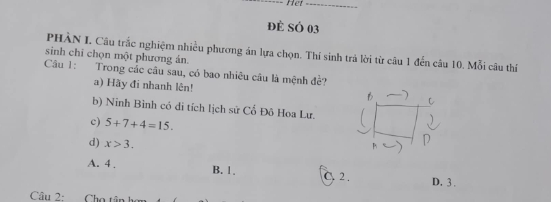 Het_
đè SÓ 03
PHÀN I. Câu trắc nghiệm nhiều phương án lựa chọn. Thí sinh trả lời từ câu 1 đến câu 10. Mỗi câu thí
sinh chỉ chọn một phương án.
Câu 1: Trong các câu sau, có bao nhiêu câu là mệnh đề?
a) Hãy đi nhanh lên!
b) Ninh Bình có di tích lịch sử Cố Đô Hoa Lư.
c) 5+7+4=15. 
d) x>3.
A. 4. B. 1. C. 2.
D. 3.
Câu 2: Cho tân