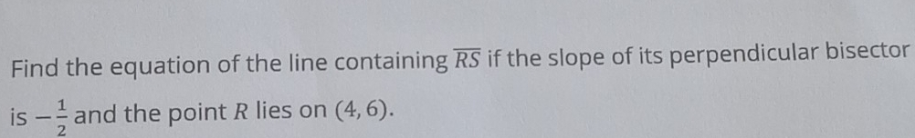 Find the equation of the line containing overline RS if the slope of its perpendicular bisector 
is - 1/2  and the point R lies on (4,6).